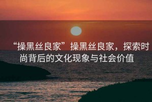 “操黑絲良家”操黑絲良家，探索時尚背后的文化現(xiàn)象與社會價值