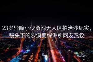 23歲異瞳小伙勇闖無(wú)人區(qū)拍治沙紀(jì)實(shí)，鏡頭下的沙漠變綠洲引網(wǎng)友熱議