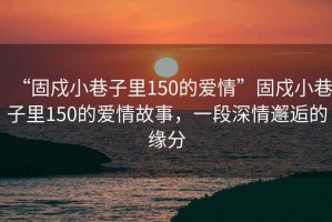 “固戍小巷子里150的愛情”固戍小巷子里150的愛情故事，一段深情邂逅的緣分