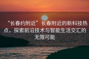 “長春約附近”長春附近的新科技熱點，探索前沿技術(shù)與智能生活交匯的無限可能