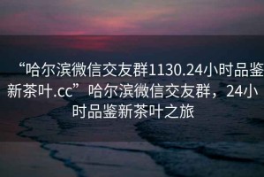 “哈爾濱微信交友群1130.24小時品鑒新茶葉.cc”哈爾濱微信交友群，24小時品鑒新茶葉之旅