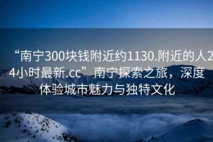 “南寧300塊錢附近約1130.附近的人24小時最新.cc”南寧探索之旅，深度體驗城市魅力與獨特文化