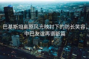巴基斯坦高原風光映襯下的防長笑容，中巴友誼再譜新篇