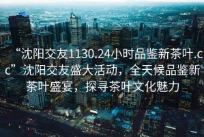 “沈陽交友1130.24小時品鑒新茶葉.cc”沈陽交友盛大活動，全天候品鑒新茶葉盛宴，探尋茶葉文化魅力