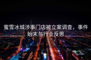 蜜雪冰城涉事門店被立案調查，事件始末與行業(yè)反思