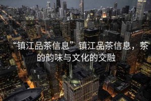 “鎮(zhèn)江品茶信息”鎮(zhèn)江品茶信息，茶的韻味與文化的交融