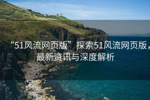 “51風(fēng)流網(wǎng)頁版”探索51風(fēng)流網(wǎng)頁版，最新資訊與深度解析