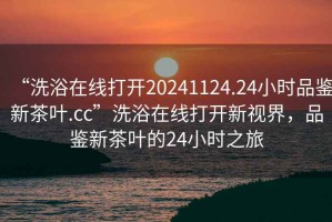 “洗浴在線打開20241124.24小時(shí)品鑒新茶葉.cc”洗浴在線打開新視界，品鑒新茶葉的24小時(shí)之旅
