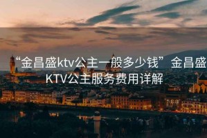 “金昌盛ktv公主一般多少錢”金昌盛KTV公主服務(wù)費用詳解