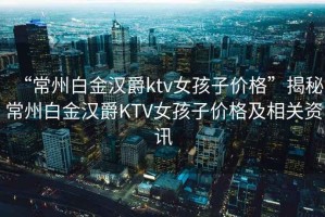 “常州白金漢爵ktv女孩子價(jià)格”揭秘常州白金漢爵KTV女孩子價(jià)格及相關(guān)資訊