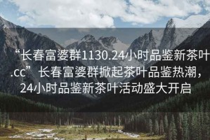 “長春富婆群1130.24小時品鑒新茶葉.cc”長春富婆群掀起茶葉品鑒熱潮，24小時品鑒新茶葉活動盛大開啟