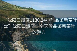 “沈陽(yáng)口爆店1130.24小時(shí)品鑒新茶葉.cc”沈陽(yáng)口爆店，全天候品鑒新茶葉的魅力