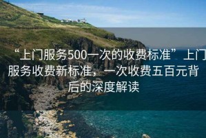 “上門服務(wù)500一次的收費(fèi)標(biāo)準(zhǔn)”上門服務(wù)收費(fèi)新標(biāo)準(zhǔn)，一次收費(fèi)五百元背后的深度解讀