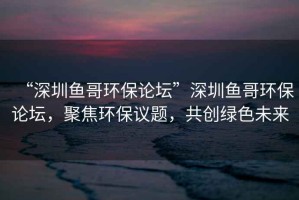 “深圳魚哥環(huán)保論壇”深圳魚哥環(huán)保論壇，聚焦環(huán)保議題，共創(chuàng)綠色未來