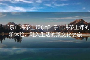 “樂山喝茶上課Qq”樂山喝茶上課的新體驗(yàn)，融入生活的茶文化之旅