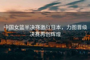 中國女籃半決賽激戰(zhàn)日本，力圖晉級決賽再創(chuàng)輝煌