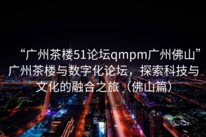 “廣州茶樓51論壇qmpm廣州佛山”廣州茶樓與數(shù)字化論壇，探索科技與文化的融合之旅（佛山篇）