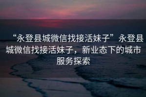 “永登縣城微信找接活妹子”永登縣城微信找接活妹子，新業(yè)態(tài)下的城市服務(wù)探索