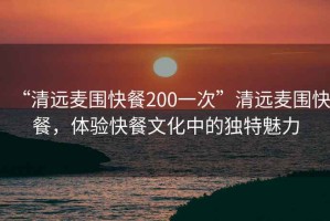 “清遠麥圍快餐200一次”清遠麥圍快餐，體驗快餐文化中的獨特魅力