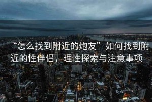 “怎么找到附近的炮友”如何找到附近的性伴侶，理性探索與注意事項(xiàng)