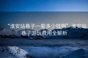 “淮安站巷子一般多少錢啊”淮安站巷子游玩費(fèi)用全解析