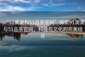 “91滴滴和51品茶官網(wǎng)”探索91滴滴與51品茶官網(wǎng)，科技與文化的完美結(jié)合