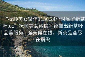 “撫順美女微信1130.24小時品鑒新茶葉.cc”撫順美女微信平臺推出新茶葉品鑒服務(wù)—全天候在線，新茶品鑒盡在指尖