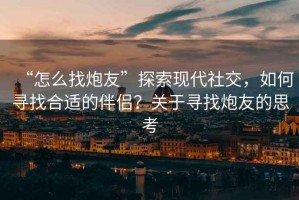 “怎么找炮友”探索現(xiàn)代社交，如何尋找合適的伴侶？關(guān)于尋找炮友的思考