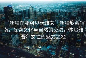 “新疆在哪可以玩維女”新疆旅游指南，探索文化與自然的交融，體驗維吾爾女性的魅力之地