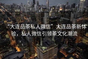 “大連品茶私人微信”大連品茶新體驗，私人微信引領茶文化潮流