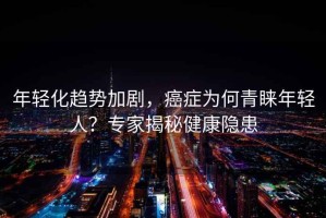 年輕化趨勢加劇，癌癥為何青睞年輕人？專家揭秘健康隱患