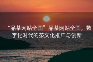 “品茶網(wǎng)站全國”品茶網(wǎng)站全國，數(shù)字化時代的茶文化推廣與創(chuàng)新