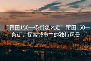 “莆田150一條街怎么走”莆田150一條街，探索城市中的獨(dú)特風(fēng)景