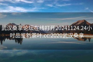 武漢桑拿論壇在線(xiàn)打開(kāi)20241124.24小時(shí)品鑒新茶葉.cc:2020武漢桑拿