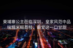 柬埔寨公主蒞臨深圳，皇家風(fēng)范中品味糯米糍荔枝，最?lèi)?ài)這一口甘甜