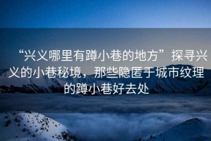 “興義哪里有蹲小巷的地方”探尋興義的小巷秘境，那些隱匿于城市紋理的蹲小巷好去處