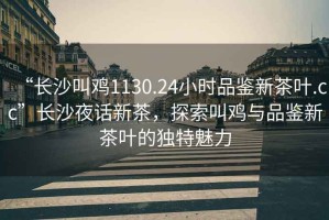 “長沙叫雞1130.24小時品鑒新茶葉.cc”長沙夜話新茶，探索叫雞與品鑒新茶葉的獨特魅力