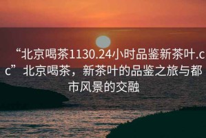 “北京喝茶1130.24小時品鑒新茶葉.cc”北京喝茶，新茶葉的品鑒之旅與都市風(fēng)景的交融