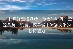 “牡丹江葷澡品牌一覽表”牡丹江葷澡品牌一覽表，探尋城市沐浴文化的獨特魅力
