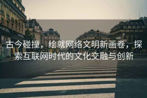 古今碰撞，繪就網(wǎng)絡(luò)文明新畫卷，探索互聯(lián)網(wǎng)時(shí)代的文化交融與創(chuàng)新