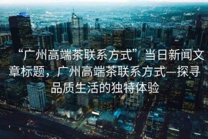 “廣州高端茶聯(lián)系方式”當(dāng)日新聞文章標(biāo)題，廣州高端茶聯(lián)系方式—探尋品質(zhì)生活的獨特體驗