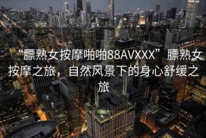 “膘熟女按摩啪啪88AVXXX”膘熟女按摩之旅，自然風(fēng)景下的身心舒緩之旅