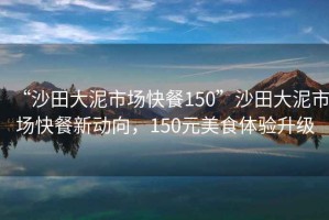 “沙田大泥市場(chǎng)快餐150”沙田大泥市場(chǎng)快餐新動(dòng)向，150元美食體驗(yàn)升級(jí)