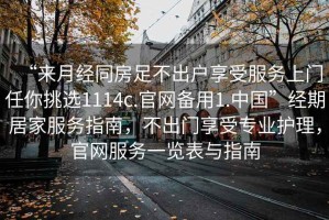 “來月經(jīng)同房足不出戶享受服務(wù)上門任你挑選1114c.官網(wǎng)備用1.中國(guó)”經(jīng)期居家服務(wù)指南，不出門享受專業(yè)護(hù)理，官網(wǎng)服務(wù)一覽表與指南