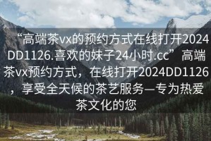 “高端茶vx的預(yù)約方式在線打開2024DD1126.喜歡的妹子24小時.cc”高端茶vx預(yù)約方式，在線打開2024DD1126，享受全天候的茶藝服務(wù)—專為熱愛茶文化的您