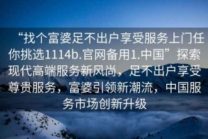 “找個富婆足不出戶享受服務(wù)上門任你挑選1114b.官網(wǎng)備用1.中國”探索現(xiàn)代高端服務(wù)新風(fēng)尚，足不出戶享受尊貴服務(wù)，富婆引領(lǐng)新潮流，中國服務(wù)市場創(chuàng)新升級