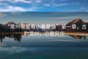“常州哪里有小巷愛情”第一章，古韻常州，小巷風(fēng)華