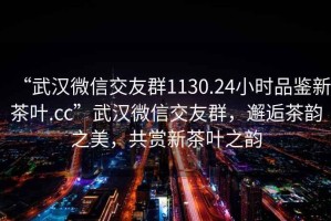 “武漢微信交友群1130.24小時品鑒新茶葉.cc”武漢微信交友群，邂逅茶韻之美，共賞新茶葉之韻