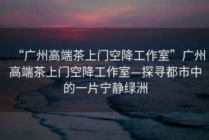 “廣州高端茶上門空降工作室”廣州高端茶上門空降工作室—探尋都市中的一片寧?kù)o綠洲