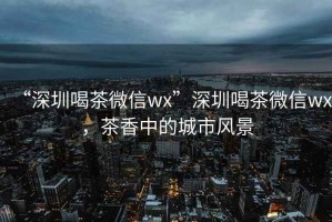 “深圳喝茶微信wx”深圳喝茶微信wx，茶香中的城市風景